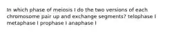 In which phase of meiosis I do the two versions of each chromosome pair up and exchange segments? telophase I metaphase I prophase I anaphase I