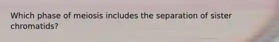 Which phase of meiosis includes the separation of sister chromatids?