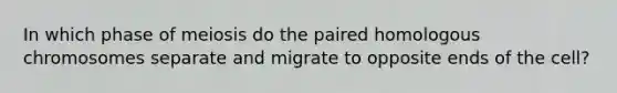 In which phase of meiosis do the paired homologous chromosomes separate and migrate to opposite ends of the cell?