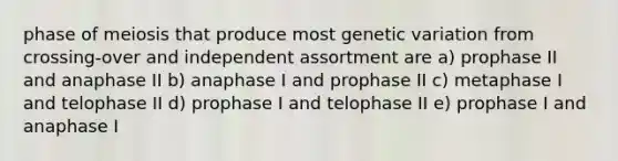 phase of meiosis that produce most genetic variation from crossing-over and independent assortment are a) prophase II and anaphase II b) anaphase I and prophase II c) metaphase I and telophase II d) prophase I and telophase II e) prophase I and anaphase I