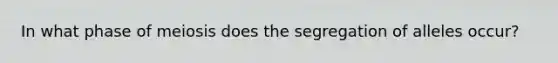 In what phase of meiosis does the segregation of alleles occur?