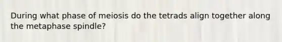 During what phase of meiosis do the tetrads align together along the metaphase spindle?