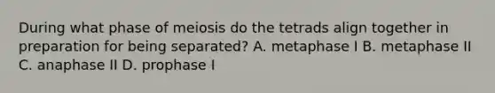 During what phase of meiosis do the tetrads align together in preparation for being separated? A. metaphase I B. metaphase II C. anaphase II D. prophase I