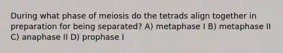 During what phase of meiosis do the tetrads align together in preparation for being separated? A) metaphase I B) metaphase II C) anaphase II D) prophase I