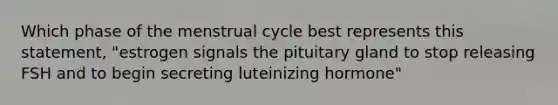 Which phase of the menstrual cycle best represents this statement, "estrogen signals the pituitary gland to stop releasing FSH and to begin secreting luteinizing hormone"