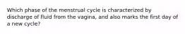 Which phase of the menstrual cycle is characterized by discharge of fluid from the vagina, and also marks the first day of a new cycle?