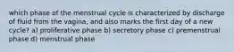 which phase of the menstrual cycle is characterized by discharge of fluid from the vagina, and also marks the first day of a new cycle? a) proliferative phase b) secretory phase c) premenstrual phase d) menstrual phase