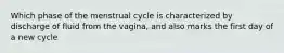 Which phase of the menstrual cycle is characterized by discharge of fluid from the vagina, and also marks the first day of a new cycle