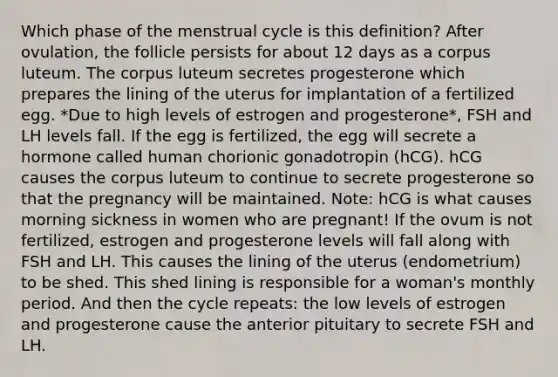 Which phase of the menstrual cycle is this definition? After ovulation, the follicle persists for about 12 days as a corpus luteum. The corpus luteum secretes progesterone which prepares the lining of the uterus for implantation of a fertilized egg. *Due to high levels of estrogen and progesterone*, FSH and LH levels fall. If the egg is fertilized, the egg will secrete a hormone called human chorionic gonadotropin (hCG). hCG causes the corpus luteum to continue to secrete progesterone so that the pregnancy will be maintained. Note: hCG is what causes morning sickness in women who are pregnant! If the ovum is not fertilized, estrogen and progesterone levels will fall along with FSH and LH. This causes the lining of the uterus (endometrium) to be shed. This shed lining is responsible for a woman's monthly period. And then the cycle repeats: the low levels of estrogen and progesterone cause the anterior pituitary to secrete FSH and LH.