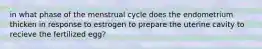 in what phase of the menstrual cycle does the endometrium thicken in response to estrogen to prepare the uterine cavity to recieve the fertilized egg?