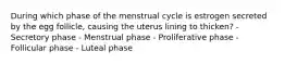 During which phase of the menstrual cycle is estrogen secreted by the egg follicle, causing the uterus lining to thicken? - Secretory phase - Menstrual phase - Proliferative phase - Follicular phase - Luteal phase