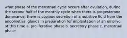 what phase of the menstrual cycle occurs after ovulation, during the second half of the monthly cycle when there is progesterone dominance. there is copious secretion of a nutritive fluid from the endometrial glands in preparation for implantation of an embryo at this time a. proliferative phase b. secretory phase c. menstrual phase