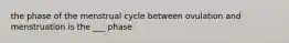 the phase of the menstrual cycle between ovulation and menstruation is the ___ phase