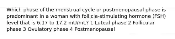 Which phase of the menstrual cycle or postmenopausal phase is predominant in a woman with follicle-stimulating hormone (FSH) level that is 6.17 to 17.2 mU/mL? 1 Luteal phase 2 Follicular phase 3 Ovulatory phase 4 Postmenopausal