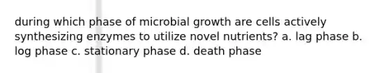 during which phase of microbial growth are cells actively synthesizing enzymes to utilize novel nutrients? a. lag phase b. log phase c. stationary phase d. death phase