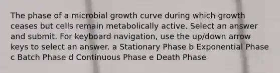 The phase of a microbial growth curve during which growth ceases but cells remain metabolically active. Select an answer and submit. For keyboard navigation, use the up/down arrow keys to select an answer. a Stationary Phase b Exponential Phase c Batch Phase d Continuous Phase e Death Phase