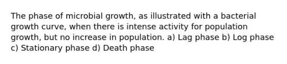 The phase of microbial growth, as illustrated with a bacterial growth curve, when there is intense activity for population growth, but no increase in population. a) Lag phase b) Log phase c) Stationary phase d) Death phase