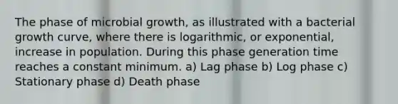 The phase of microbial growth, as illustrated with a bacterial growth curve, where there is logarithmic, or exponential, increase in population. During this phase generation time reaches a constant minimum. a) Lag phase b) Log phase c) Stationary phase d) Death phase