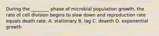 During the ________ phase of microbial population growth, the rate of <a href='https://www.questionai.com/knowledge/kjHVAH8Me4-cell-division' class='anchor-knowledge'>cell division</a> begins to slow down and reproduction rate equals death rate. A. stationary B. lag C. deaeth D. <a href='https://www.questionai.com/knowledge/kotMRuKib4-exponential-growth' class='anchor-knowledge'>exponential growth</a>