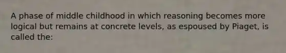 A phase of middle childhood in which reasoning becomes more logical but remains at concrete levels, as espoused by Piaget, is called the: