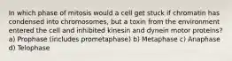 In which phase of mitosis would a cell get stuck if chromatin has condensed into chromosomes, but a toxin from the environment entered the cell and inhibited kinesin and dynein motor proteins? a) Prophase (includes prometaphase) b) Metaphase c) Anaphase d) Telophase