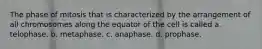 The phase of mitosis that is characterized by the arrangement of all chromosomes along the equator of the cell is called a. telophase. b. metaphase. c. anaphase. d. prophase.