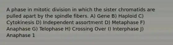 A phase in mitotic division in which the sister chromatids are pulled apart by the spindle fibers. A) Gene B) Haploid C) Cytokinesis D) Independent assortment D) Metaphase F) Anaphase G) Telophase H) Crossing Over I) Interphase J) Anaphase 1