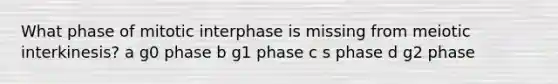 What phase of mitotic interphase is missing from meiotic interkinesis? a g0 phase b g1 phase c s phase d g2 phase