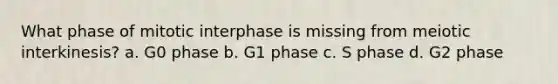 What phase of mitotic interphase is missing from meiotic interkinesis? a. G0 phase b. G1 phase c. S phase d. G2 phase