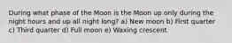 During what phase of the Moon is the Moon up only during the night hours and up all night long? a) New moon b) First quarter c) Third quarter d) Full moon e) Waxing crescent