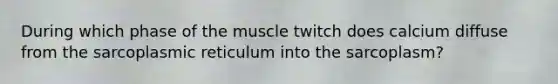 During which phase of the muscle twitch does calcium diffuse from the sarcoplasmic reticulum into the sarcoplasm?