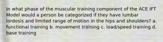 In what phase of the muscular training component of the ACE IFT Model would a person be categorized if they have lumbar lordosis and limited range of motion in the hips and shoulders? a. functional training b. movement training c. load/speed training d. base training