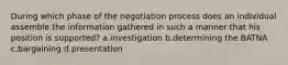 During which phase of the negotiation process does an individual assemble the information gathered in such a manner that his position is supported? a.investigation b.determining the BATNA c.bargaining d.presentation