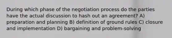 During which phase of the negotiation process do the parties have the actual discussion to hash out an agreement? A) preparation and planning B) definition of ground rules C) closure and implementation D) bargaining and problem-solving