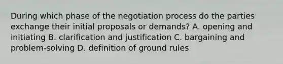 During which phase of the negotiation process do the parties exchange their initial proposals or​ demands? A. opening and initiating B. clarification and justification C. bargaining and​ problem-solving D. definition of ground rules