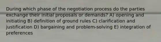 During which phase of the negotiation process do the parties exchange their initial proposals or demands? A) opening and initiating B) definition of ground rules C) clarification and justification D) bargaining and problem-solving E) integration of preferences