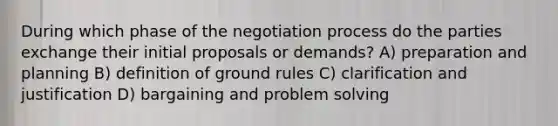 During which phase of the negotiation process do the parties exchange their initial proposals or demands? A) preparation and planning B) definition of ground rules C) clarification and justification D) bargaining and <a href='https://www.questionai.com/knowledge/kZi0diIlxK-problem-solving' class='anchor-knowledge'>problem solving</a>