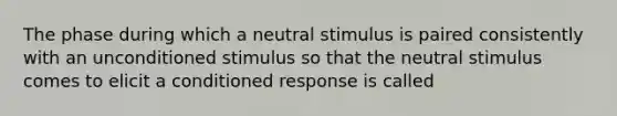 The phase during which a neutral stimulus is paired consistently with an unconditioned stimulus so that the neutral stimulus comes to elicit a conditioned response is called