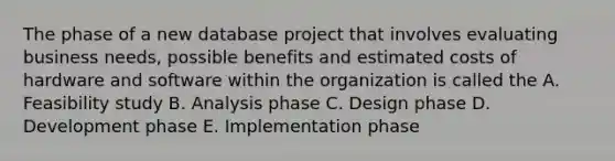 The phase of a new database project that involves evaluating business needs, possible benefits and estimated costs of hardware and software within the organization is called the A. Feasibility study B. Analysis phase C. Design phase D. Development phase E. Implementation phase