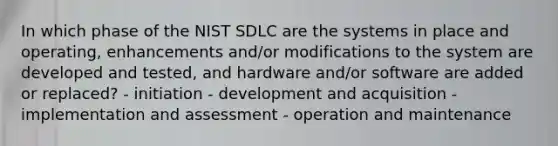 In which phase of the NIST SDLC are the systems in place and operating, enhancements and/or modifications to the system are developed and tested, and hardware and/or software are added or replaced? - initiation - development and acquisition - implementation and assessment - operation and maintenance