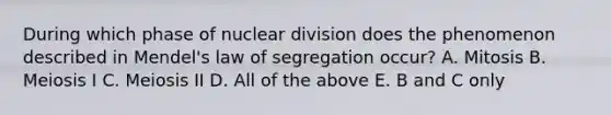 During which phase of nuclear division does the phenomenon described in Mendel's law of segregation occur? A. Mitosis B. Meiosis I C. Meiosis II D. All of the above E. B and C only