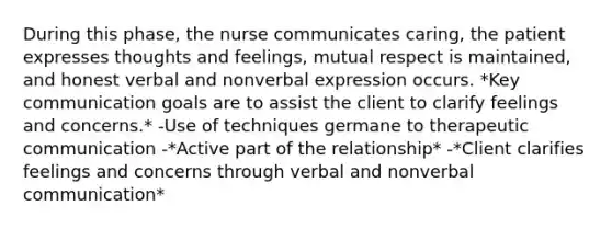 During this phase, the nurse communicates caring, the patient expresses thoughts and feelings, mutual respect is maintained, and honest verbal and nonverbal expression occurs. *Key communication goals are to assist the client to clarify feelings and concerns.* -Use of techniques germane to therapeutic communication -*Active part of the relationship* -*Client clarifies feelings and concerns through verbal and nonverbal communication*