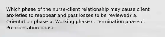 Which phase of the nurse-client relationship may cause client anxieties to reappear and past losses to be reviewed? a. Orientation phase b. Working phase c. Termination phase d. Preorientation phase