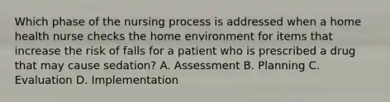 Which phase of the nursing process is addressed when a home health nurse checks the home environment for items that increase the risk of falls for a patient who is prescribed a drug that may cause sedation? A. Assessment B. Planning C. Evaluation D. Implementation