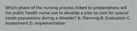 Which phase of the nursing process linked to preparedness will the public health nurse use to develop a plan to care for special needs populations during a disaster? A. Planning B. Evaluation C. Assessment D. Implementation