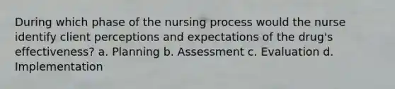 During which phase of the nursing process would the nurse identify client perceptions and expectations of the drug's effectiveness? a. Planning b. Assessment c. Evaluation d. Implementation