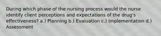 During which phase of the nursing process would the nurse identify client perceptions and expectations of the drug's effectiveness? a.) Planning b.) Evaluation c.) Implementation d.) Assessment