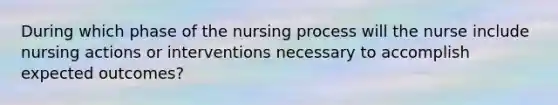 During which phase of the nursing process will the nurse include nursing actions or interventions necessary to accomplish expected outcomes?