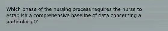 Which phase of the nursing process requires the nurse to establish a comprehensive baseline of data concerning a particular pt?