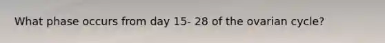What phase occurs from day 15- 28 of the ovarian cycle?